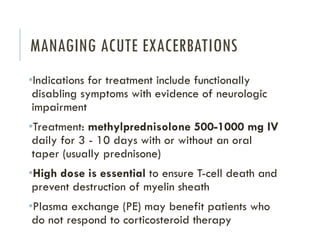 MANAGING ACUTE EXACERBATIONS
•Indications for treatment include functionally
disabling symptoms with evidence of neurologic
impairment
•Treatment: methylprednisolone 500-1000 mg IV
daily for 3 - 10 days with or without an oral
taper (usually prednisone)
•High dose is essential to ensure T-cell death and
prevent destruction of myelin sheath
•Plasma exchange (PE) may benefit patients who
do not respond to corticosteroid therapy
 