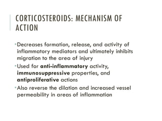 CORTICOSTEROIDS: MECHANISM OF
ACTION
•Decreases formation, release, and activity of
inflammatory mediators and ultimately inhibits
migration to the area of injury
•Used for anti-inflammatory activity,
immunosuppressive properties, and
antiproliferative actions
•Also reverse the dilation and increased vessel
permeability in areas of inflammation
 