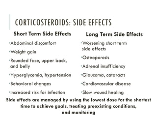 CORTICOSTEROIDS: SIDE EFFECTS
Short Term Side Effects
•Abdominal discomfort
•Weight gain
•Rounded face, upper back,
and belly
•Hyperglycemia, hypertension
•Behavioral changes
•Increased risk for infection
Long Term Side Effects
•Worsening short term
side effects
•Osteoporosis
•Adrenal insufficiency
•Glaucoma, cataracts
•Cardiovascular disease
•Slow wound healing
Side effects are managed by using the lowest dose for the shortest
time to achieve goals, treating preexisting conditions,
and monitoring
 