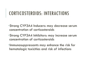 CORTICOSTEROIDS: INTERACTIONS
•Strong CYP3A4 Inducers: may decrease serum
concentration of corticosteroids
•Strong CYP3A4 Inhibitors: may increase serum
concentration of corticosteroids
•Immunosuppressants may enhance the risk for
hematologic toxicities and risk of infections
 