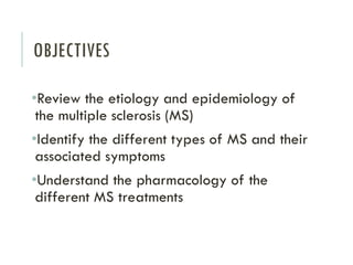 OBJECTIVES
•Review the etiology and epidemiology of
the multiple sclerosis (MS)
•Identify the different types of MS and their
associated symptoms
•Understand the pharmacology of the
different MS treatments
 