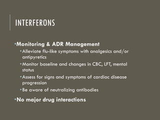 INTERFERONS
•Monitoring & ADR Management
•Alleviate flu-like symptoms with analgesics and/or
antipyretics
•Monitor baseline and changes in CBC, LFT, mental
status
•Assess for signs and symptoms of cardiac disease
progression
•Be aware of neutralizing antibodies
•No major drug interactions
 