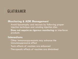 GLATIRAMER
•Monitoring & ADR Management
•Avoid lipoatrophy and necrosis by following proper
injection technique and rotating injection sites
•Does not require as rigorous monitoring as interferon
products
•Interactions
•Other immunosuppressants may enhance the
immunosuppressive effect
•Toxic effects of vaccines are enhanced
•Therapeutic effects of vaccines are diminished
 