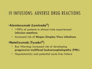 IV INFUSIONS: ADVERSE DRUG REACTIONS
•Alemtezumab (Lemtrada®)
• >90% of patients in clinical trials experienced
infusion reactions
• Increased risk of Herpes Simplex Virus infections
•Natalizumab (Tysabri®)
• Box Warning: increased risk of developing
progressive multifocal leukoencephalopathy (PML)
• Hepatotoxicity and potential acute liver failure
 