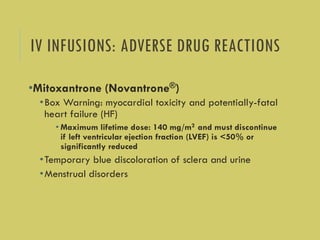 IV INFUSIONS: ADVERSE DRUG REACTIONS
•Mitoxantrone (Novantrone®)
•Box Warning: myocardial toxicity and potentially-fatal
heart failure (HF)
• Maximum lifetime dose: 140 mg/m2 and must discontinue
if left ventricular ejection fraction (LVEF) is <50% or
significantly reduced
•Temporary blue discoloration of sclera and urine
•Menstrual disorders
 
