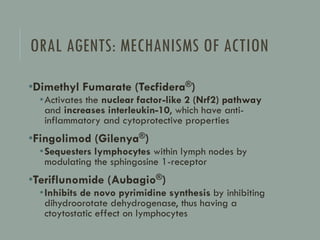ORAL AGENTS: MECHANISMS OF ACTION
•Dimethyl Fumarate (Tecfidera®)
•Activates the nuclear factor-like 2 (Nrf2) pathway
and increases interleukin-10, which have anti-
inflammatory and cytoprotective properties
•Fingolimod (Gilenya®)
•Sequesters lymphocytes within lymph nodes by
modulating the sphingosine 1-receptor
•Teriflunomide (Aubagio®)
•Inhibits de novo pyrimidine synthesis by inhibiting
dihydroorotate dehydrogenase, thus having a
ctoytostatic effect on lymphocytes
 