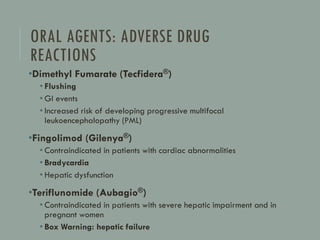 ORAL AGENTS: ADVERSE DRUG
REACTIONS
•Dimethyl Fumarate (Tecfidera®)
• Flushing
• GI events
• Increased risk of developing progressive multifocal
leukoencephalopathy (PML)
•Fingolimod (Gilenya®)
• Contraindicated in patients with cardiac abnormalities
• Bradycardia
• Hepatic dysfunction
•Teriflunomide (Aubagio®)
• Contraindicated in patients with severe hepatic impairment and in
pregnant women
• Box Warning: hepatic failure
 