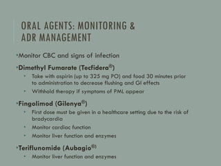 ORAL AGENTS: MONITORING &
ADR MANAGEMENT
•Monitor CBC and signs of infection
•Dimethyl Fumarate (Tecfidera®)
• Take with aspirin (up to 325 mg PO) and food 30 minutes prior
to administration to decrease flushing and GI effects
• Withhold therapy if symptoms of PML appear
•Fingolimod (Gilenya®)
• First dose must be given in a healthcare setting due to the risk of
bradycardia
• Monitor cardiac function
• Monitor liver function and enzymes
•Teriflunomide (Aubagio®)
• Monitor liver function and enzymes
 