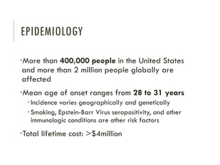 EPIDEMIOLOGY
•More than 400,000 people in the United States
and more than 2 million people globally are
affected
•Mean age of onset ranges from 28 to 31 years
•Incidence varies geographically and genetically
•Smoking, Epstein-Barr Virus seropositivity, and other
immunologic conditions are other risk factors
•Total lifetime cost: >$4million
 