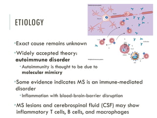 ETIOLOGY
•Exact cause remains unknown
•Widely accepted theory:
autoimmune disorder
•Autoimmunity is thought to be due to
molecular mimicry
•Some evidence indicates MS is an immune-mediated
disorder
•Inflammation with blood-brain-barrier disruption
•MS lesions and cerebrospinal fluid (CSF) may show
inflammatory T cells, B cells, and macrophages
 