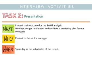 I N T E R V I E W A C T I V I T I E S
Presentation
Present their outcome for the SWOT analysis.
Develop, design, implement and facilitate a marketing plan for our
company
Same day as the submission of the report.
Present to the senior manager.
 
