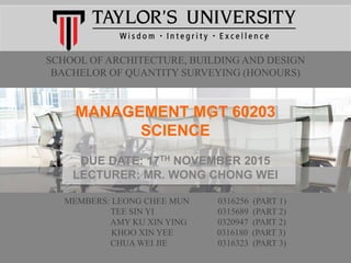 SCHOOL OF ARCHITECTURE, BUILDING AND DESIGN
BACHELOR OF QUANTITY SURVEYING (HONOURS)
MANAGEMENT MGT 60203
SCIENCE
DUE DATE: 17TH NOVEMBER 2015
LECTURER: MR. WONG CHONG WEI
MEMBERS: LEONG CHEE MUN 0316256 (PART 1)
TEE SIN YI 0315689 (PART 2)
AMY KU XIN YING 0320947 (PART 2)
KHOO XIN YEE 0316180 (PART 3)
CHUA WEI JIE 0316323 (PART 3)
 