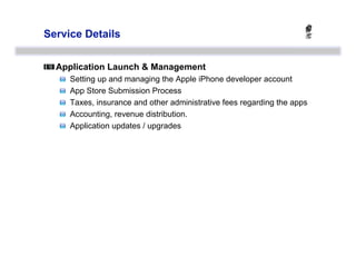 Service Details



  Application Launch & Management
   
       Setting up and managing the Apple iPhone developer account
   
       App Store Submission Process
   
       Taxes, insurance and other administrative fees regarding the apps
   
       Accounting, revenue distribution.
   
       Application updates / upgrades
 