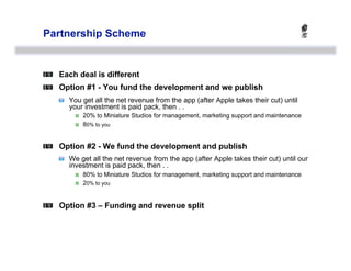 Partnership Scheme



   Each deal is different

   Option #1 - You fund the development and we publish
    
   You get all the net revenue from the app (after Apple takes their cut) until
        your investment is paid pack, then . .
             20% to Miniature Studios for management, marketing support and maintenance
             80% to you



   Option #2 - We fund the development and publish
    
   We get all the net revenue from the app (after Apple takes their cut) until our
        investment is paid pack, then . .
             80% to Miniature Studios for management, marketing support and maintenance
             20% to you



   Option #3 – Funding and revenue split
 