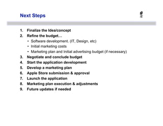 Next Steps

1.    Finalize the Idea/concept
2.    Refine the budget…
      •  Software development. (IT, Design, etc)
      •  Initial marketing costs
      •  Marketing plan and Initial advertising budget (if necessary)
3.    Negotiate and conclude budget
4.    Start the application development
5.    Develop a marketing plan
6.    Apple Store submission & approval
7.    Launch the application
8.    Marketing plan execution & adjustments
9.    Future updates if needed
 