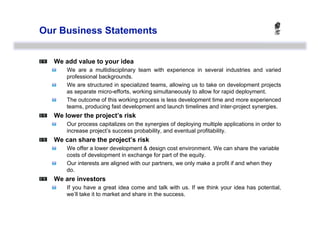 Our Business Statements



   We add value to your idea
    
    We are a multidisciplinary team with experience in several industries and varied
         professional backgrounds.
    
    We are structured in specialized teams, allowing us to take on development projects
         as separate micro-efforts, working simultaneously to allow for rapid deployment.
    
    The outcome of this working process is less development time and more experienced
         teams, producing fast development and launch timelines and inter-project synergies.

   We lower the project’s risk
    
    Our process capitalizes on the synergies of deploying multiple applications in order to
         increase project’s success probability, and eventual profitability.

   We can share the project’s risk
    
    We offer a lower development & design cost environment. We can share the variable
         costs of development in exchange for part of the equity.
    
    Our interests are aligned with our partners, we only make a profit if and when they
         do.

   We are investors
    
    If you have a great idea come and talk with us. If we think your idea has potential,
         we’ll take it to market and share in the success.
 