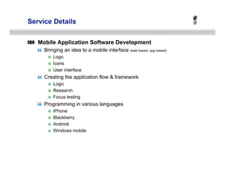Service Details



   Mobile Application Software Development
   
   Bringing an idea to a mobile interface (web based, app based)
            Logo
            Icons
            User interface
   
   Creating the application flow & framework
            Logic
            Research
            Focus testing
   
   Programming in various languages
            iPhone
            Blackberry
            Android
            Windows mobile
 