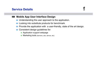 Service Details


   Mobile App User Interface Design
   
       Understanding the user approach to the application.
   
       Looking into substitute products for benchmark.
   
       Provide the application with a user-friendly, state of the art design.
   
       Consistent design guidelines for:
                Application support webpage
                Marketing tools (banners, ads, demos, etc).
 