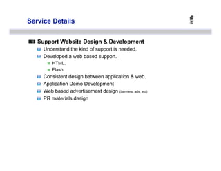 Service Details



   Support Website Design & Development
   
   Understand the kind of support is needed.
   
   Developed a web based support.
                HTML.
                Flash.
   
       Consistent design between application & web.
   
       Application Demo Development
   
       Web based advertisement design (banners, ads, etc)
   
       PR materials design
 