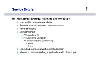 Service Details



   Marketing: Strategy, Planning and execution
   
       User profile research & analysis.
   
       Potential users focus group. (if possible / necessary)
   
       Price definitions
   
       Marketing Plan:
                 PR Launching Kit
                 PR Launching Campaign
                 Advertisement Strategy Planning:
                    –  Mobile
                    –  Online
   
   Execute & Manage advertisement campaign
   
   Maximize cross-marketing opportunities with other apps
 