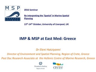 IMP & MSP at East Med: Greece
Dr Eleni Hatziyanni
Director of Environment and Spatial Planning, Region of Crete, Greece
Post Doc Research Associate at the Hellenic Centre of Marine Research, Greece
2016 Seminar
Re-interpreting the ‘Spatial’ in Marine Spatial
Planning
13th-14th October, University of Liverpool, UK
 