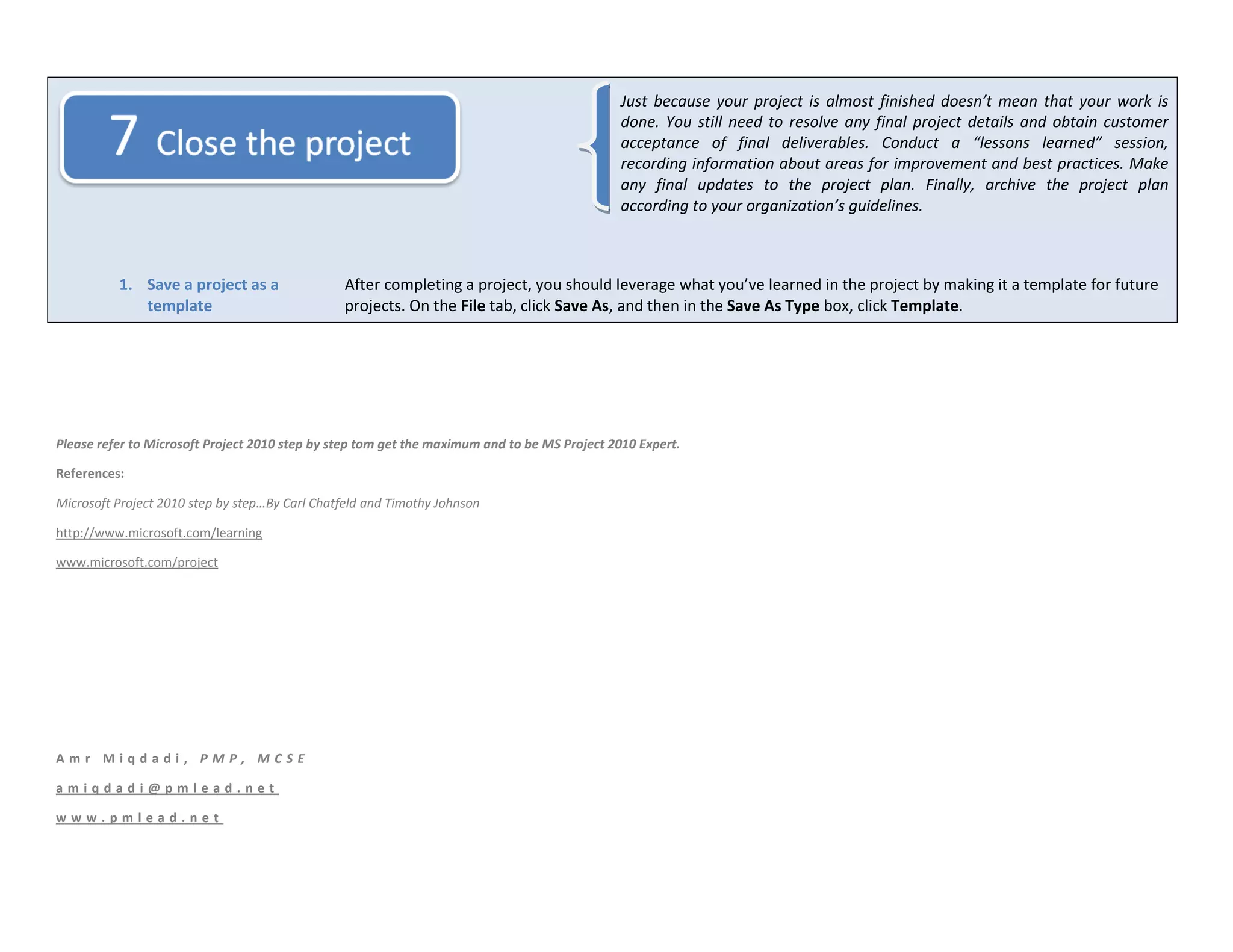 Just because your project is almost finished doesn’t mean that your work is
                                                                                              done. You still need to resolve any final project details and obtain customer
                                                                                              acceptance of final deliverables. Conduct a “lessons learned” session,
                                                                                              recording information about areas for improvement and best practices. Make
                                                                                              any final updates to the project plan. Finally, archive the project plan
                                                                                              according to your organization’s guidelines.



          1. Save a project as a                 After completing a project, you should leverage what you’ve learned in the project by making it a template for future
             template                            projects. On the File tab, click Save As, and then in the Save As Type box, click Template.




Please refer to Microsoft Project 2010 step by step tom get the maximum and to be MS Project 2010 Expert.

References:

Microsoft Project 2010 step by step…By Carl Chatfeld and Timothy Johnson

http://www.microsoft.com/learning

www.microsoft.com/project




Amr Miqdadi, PMP, MCSE

amiqdadi@pmlead.net

www.pmlead.net
 
