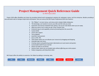 Project Management Quick Reference Guide
                                                                   for MS Project 2010

   Project 2010 offers flexibility and choice by providing tailored work management solutions for individuals, teams, and the enterprise. Besides providing a
new and easier way to manage simple tasks and projects. Here are some of the MS Project Professional 2010 new Features:

                                              The “Ribbon”, no more menus, sub menus and or deeply hidden dialog box.
                                              The backstage, one location to access your files and the tools you need.
                                              Automatic and manual scheduled tasks options. Set up your task details when you are ready.
                                              What you want to see is what you get. Great Timeline view.
                                              Enhanced copy to and capability, preserve formatting from the source file.
                                              Custom fields.
                                              32-bit color support.
                                              Text wrapping.
                                              AutoFilter improvement.
                                              Save as PDF, XPS.
                                              Team planer where you can allocate your resources by dragging and dropping.
                                              Extended right click menu.
                                              Creating reports and gathering project information are much easier and quicker.
                                              Customizable QUICK Access tool bar.
                                              Dozens of ready-to-use format
                                              Inactive tasks, where you can disable tasks without affecting your entire project.
                                              Perfect integration with SharePoint 2010.


   MS Project offers the ability to customize the ribbon by adding or removing tabs;
 