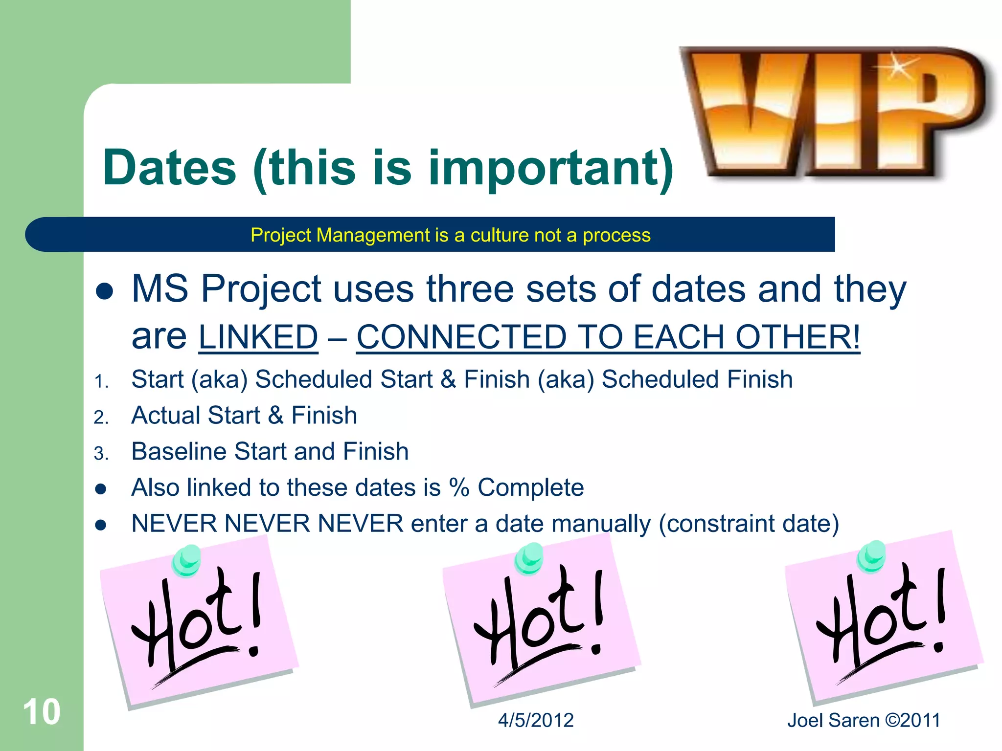 Dates (this is important)
                   Project Management is a culture not a process


         MS Project uses three sets of dates and they
          are LINKED – CONNECTED TO EACH OTHER!
     1.   Start (aka) Scheduled Start & Finish (aka) Scheduled Finish
     2.   Actual Start & Finish
     3.   Baseline Start and Finish
         Also linked to these dates is % Complete
         NEVER NEVER NEVER enter a date manually (constraint date)




10                                            4/5/2012             Joel Saren ©2011
 