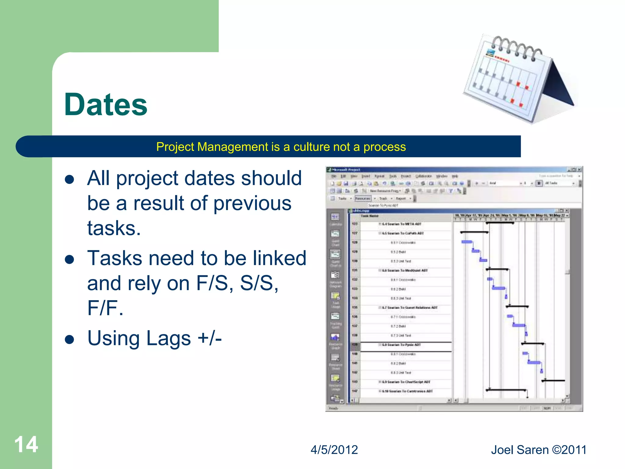 Dates
                Project Management is a culture not a process

        All project dates should
         be a result of previous
         tasks.
        Tasks need to be linked
         and rely on F/S, S/S,
         F/F.
        Using Lags +/-




14                                         4/5/2012             Joel Saren ©2011
 