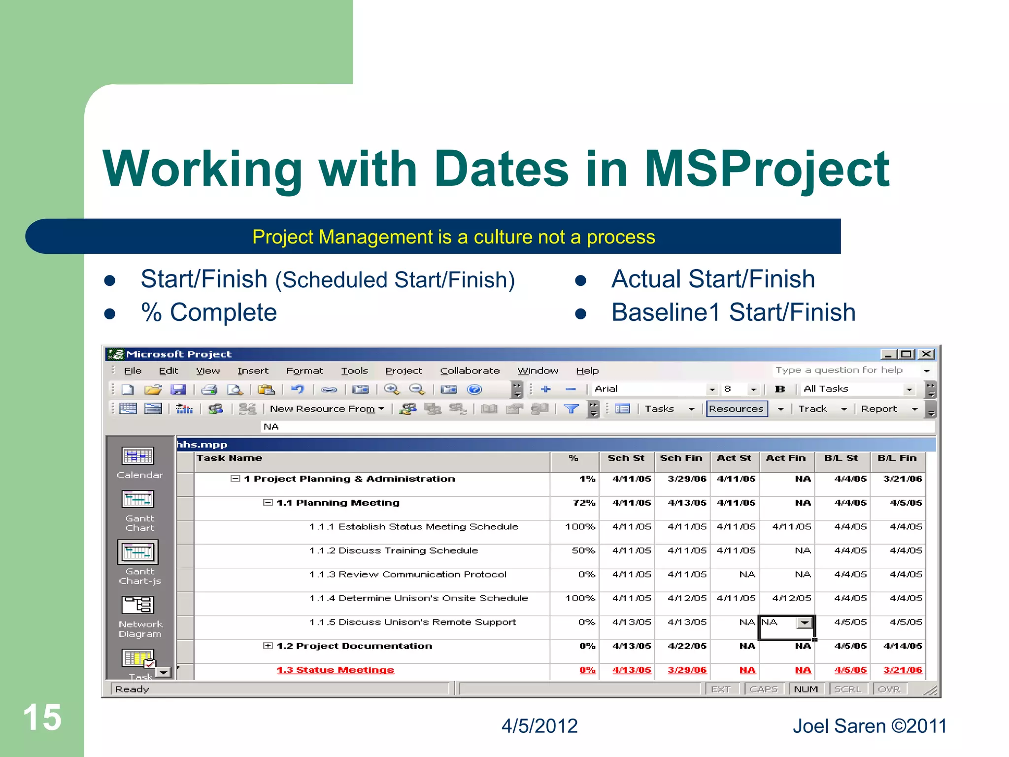 Working with Dates in MSProject
                    Project Management is a culture not a process

        Start/Finish (Scheduled Start/Finish)             Actual Start/Finish
        % Complete                                        Baseline1 Start/Finish




15                                             4/5/2012                     Joel Saren ©2011
 