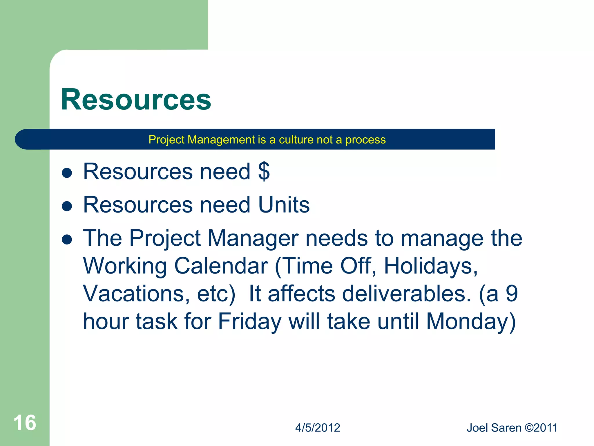 Resources
               Project Management is a culture not a process


        Resources need $
        Resources need Units
        The Project Manager needs to manage the
         Working Calendar (Time Off, Holidays,
         Vacations, etc) It affects deliverables. (a 9
         hour task for Friday will take until Monday)



16                                        4/5/2012             Joel Saren ©2011
 
