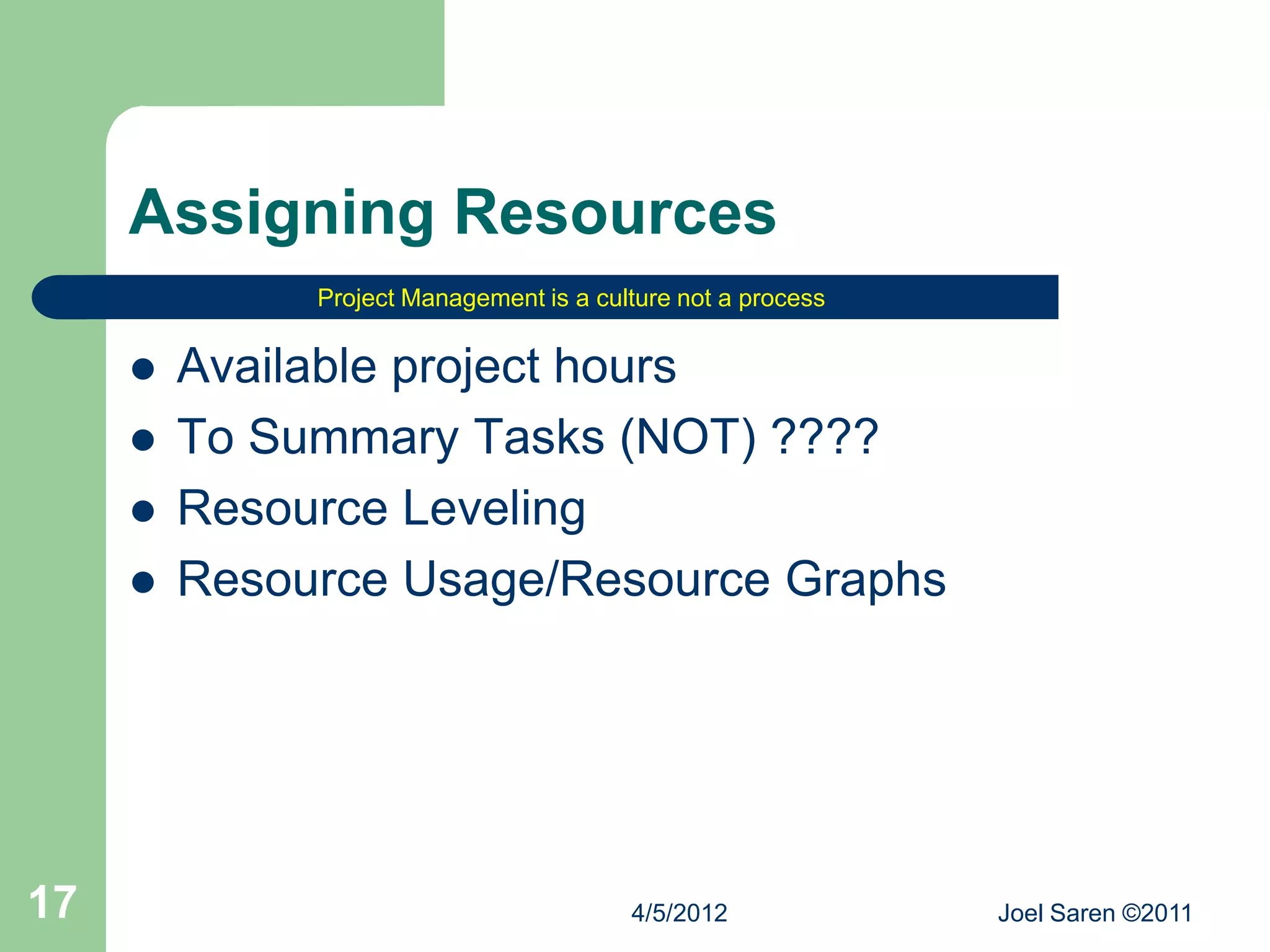 Assigning Resources
              Project Management is a culture not a process


        Available project hours
        To Summary Tasks (NOT) ????
        Resource Leveling
        Resource Usage/Resource Graphs




17                                       4/5/2012             Joel Saren ©2011
 