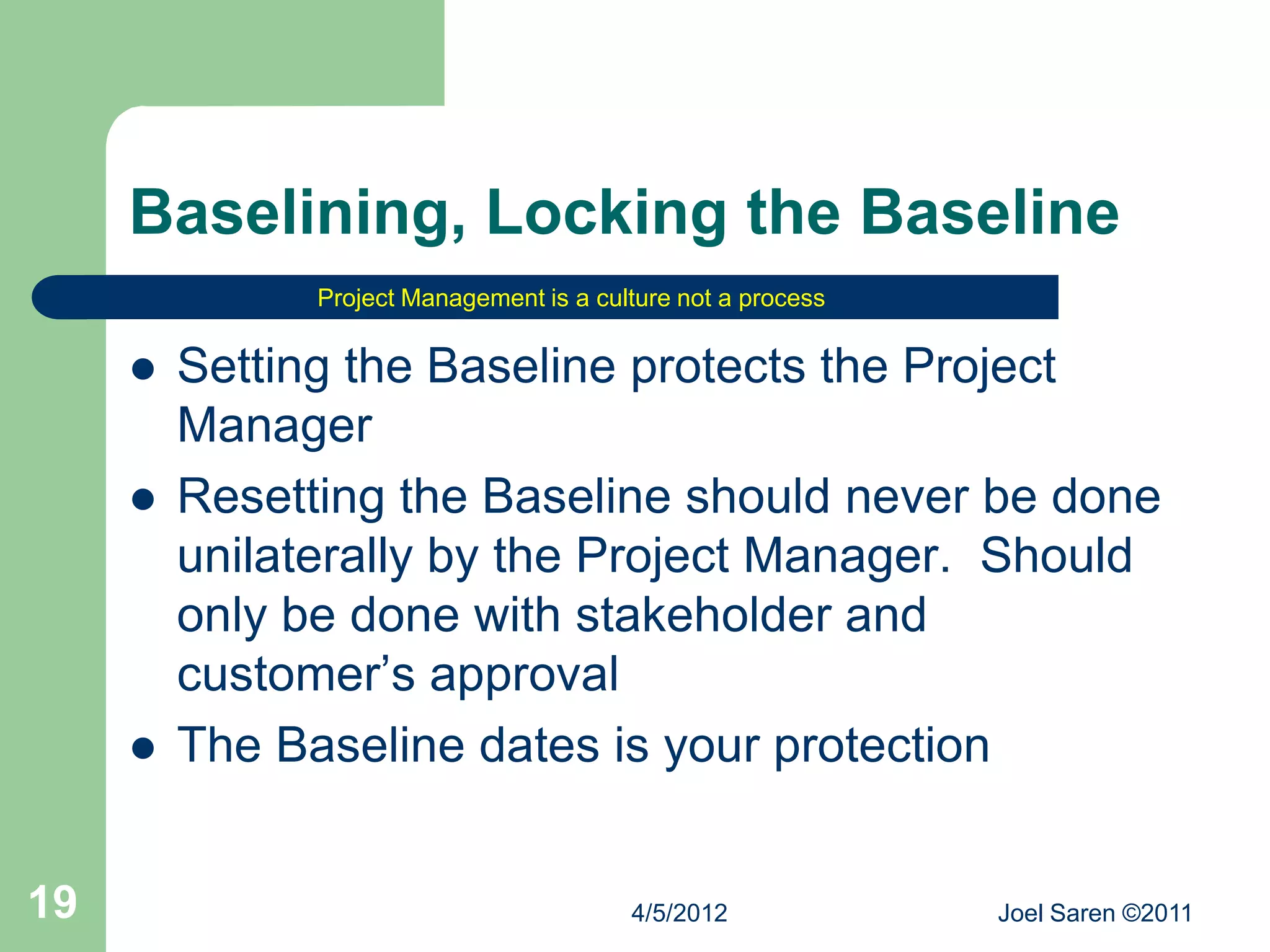 Baselining, Locking the Baseline
               Project Management is a culture not a process


        Setting the Baseline protects the Project
         Manager
        Resetting the Baseline should never be done
         unilaterally by the Project Manager. Should
         only be done with stakeholder and
         customer’s approval
        The Baseline dates is your protection


19                                        4/5/2012             Joel Saren ©2011
 
