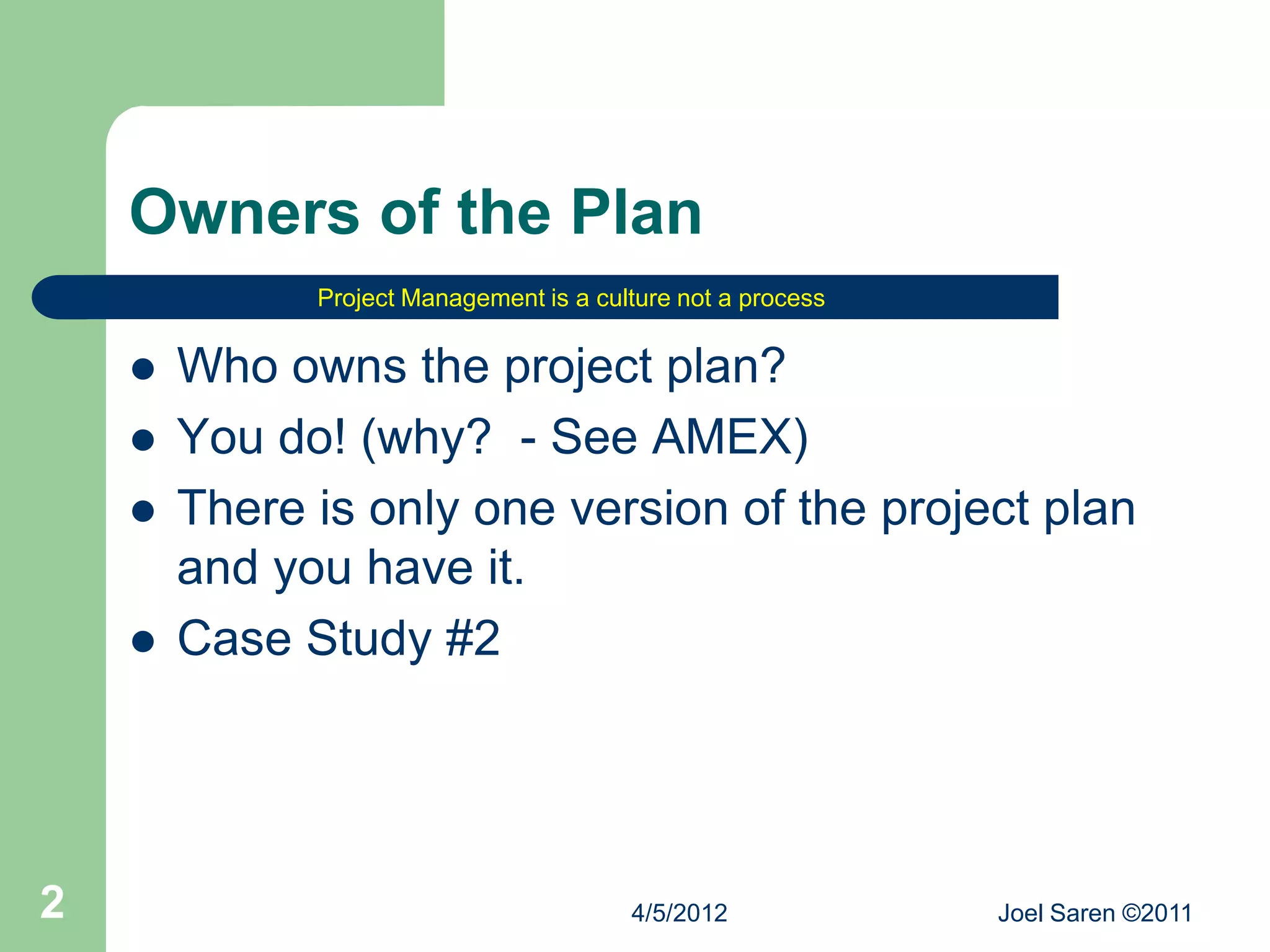 Owners of the Plan
              Project Management is a culture not a process


       Who owns the project plan?
       You do! (why? - See AMEX)
       There is only one version of the project plan
        and you have it.
       Case Study #2




2                                        4/5/2012             Joel Saren ©2011
 