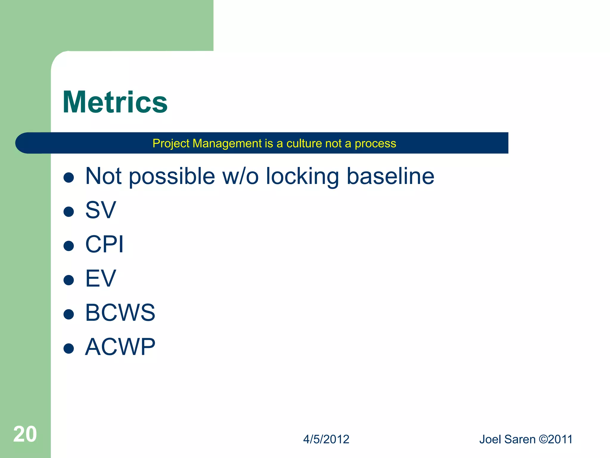 Metrics
               Project Management is a culture not a process


        Not possible w/o locking baseline
        SV
        CPI
        EV
        BCWS
        ACWP


20                                        4/5/2012             Joel Saren ©2011
 
