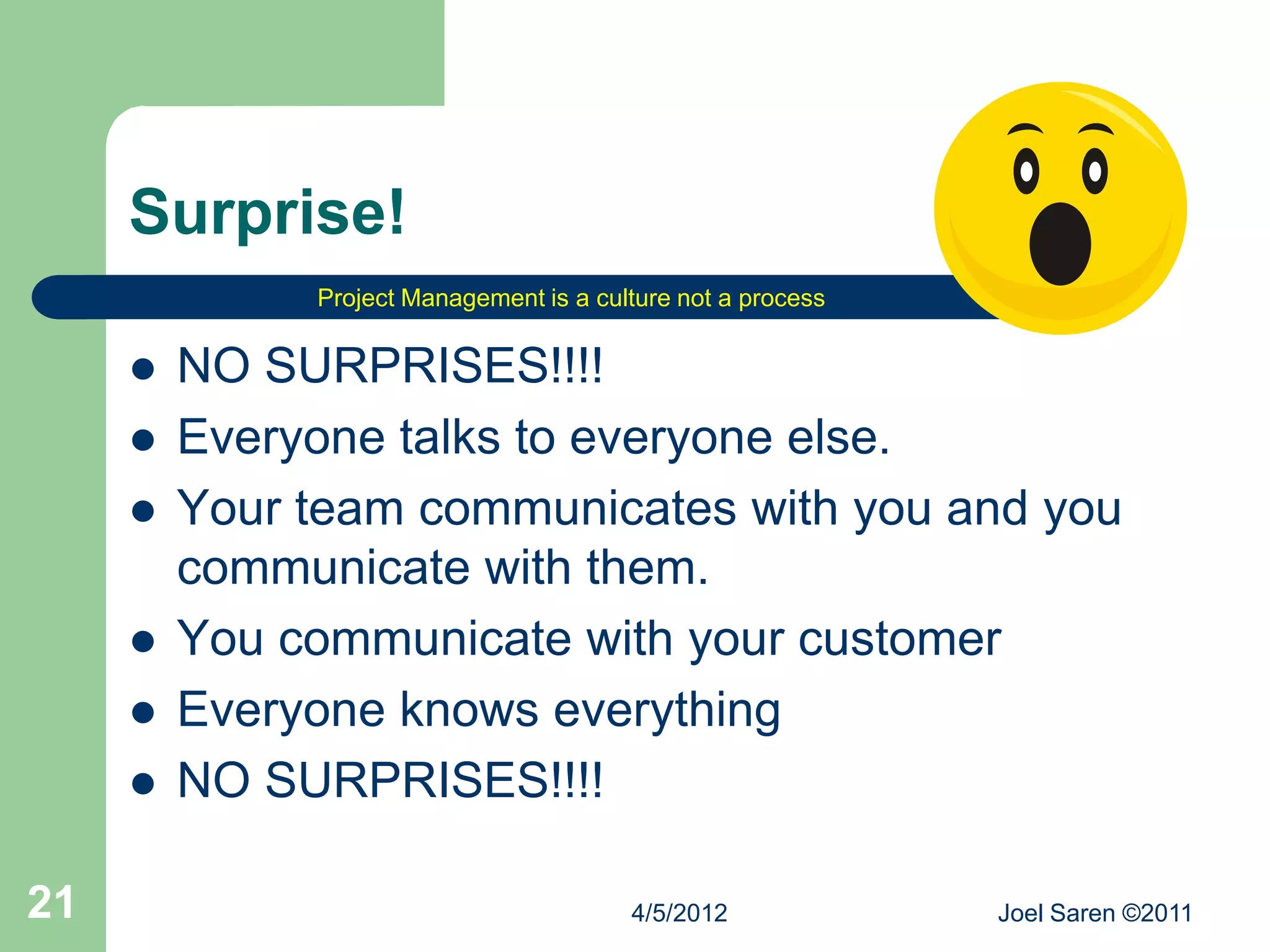 Surprise!
              Project Management is a culture not a process


        NO SURPRISES!!!!
        Everyone talks to everyone else.
        Your team communicates with you and you
         communicate with them.
        You communicate with your customer
        Everyone knows everything
        NO SURPRISES!!!!

21                                       4/5/2012             Joel Saren ©2011
 