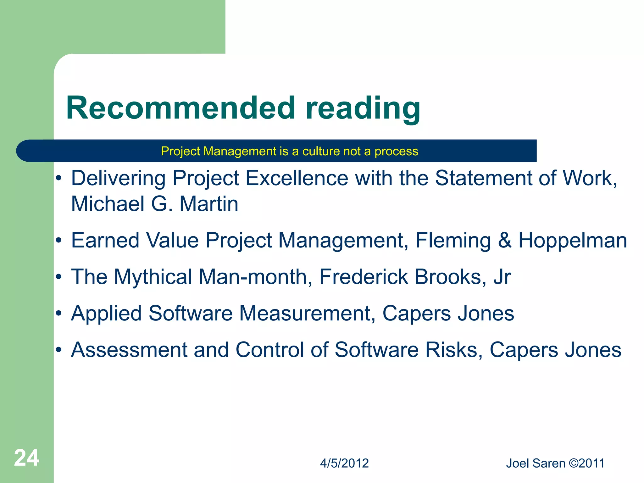 Recommended reading
                Project Management is a culture not a process

     • Delivering Project Excellence with the Statement of Work,
       Michael G. Martin
     • Earned Value Project Management, Fleming & Hoppelman
     • The Mythical Man-month, Frederick Brooks, Jr
     • Applied Software Measurement, Capers Jones
     • Assessment and Control of Software Risks, Capers Jones




24                                         4/5/2012             Joel Saren ©2011
 