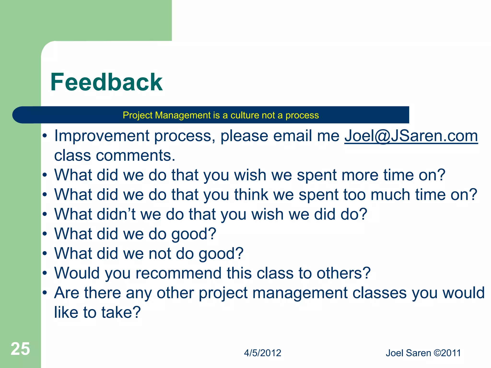 Feedback
               Project Management is a culture not a process

     • Improvement process, please email me Joel@JSaren.com
       class comments.
     • What did we do that you wish we spent more time on?
     • What did we do that you think we spent too much time on?
     • What didn’t we do that you wish we did do?
     • What did we do good?
     • What did we not do good?
     • Would you recommend this class to others?
     • Are there any other project management classes you would
       like to take?

25                                        4/5/2012             Joel Saren ©2011
 