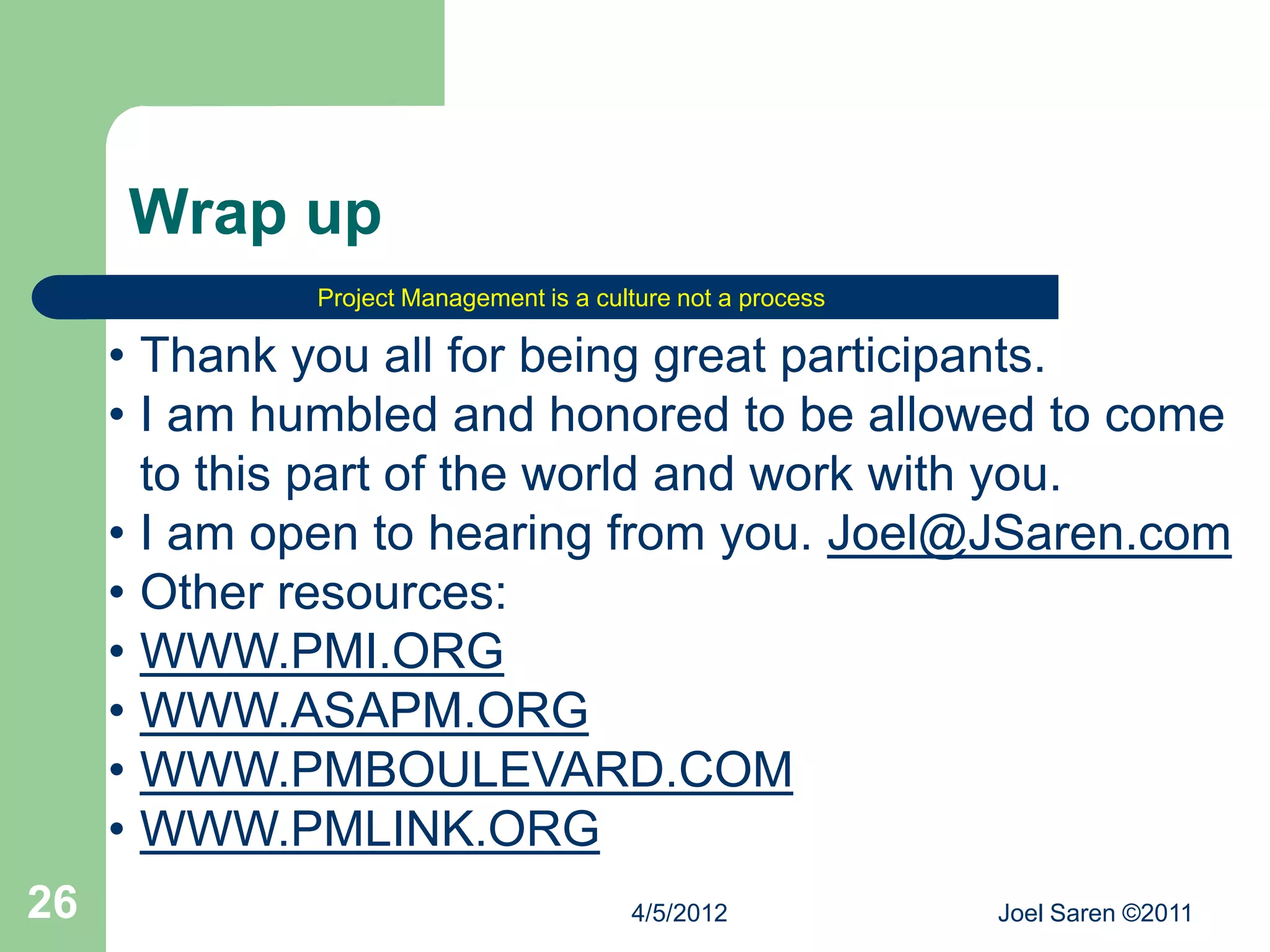 Wrap up
             Project Management is a culture not a process

     • Thank you all for being great participants.
     • I am humbled and honored to be allowed to come
       to this part of the world and work with you.
     • I am open to hearing from you. Joel@JSaren.com
     • Other resources:
     • WWW.PMI.ORG
     • WWW.ASAPM.ORG
     • WWW.PMBOULEVARD.COM
     • WWW.PMLINK.ORG
26                                      4/5/2012             Joel Saren ©2011
 