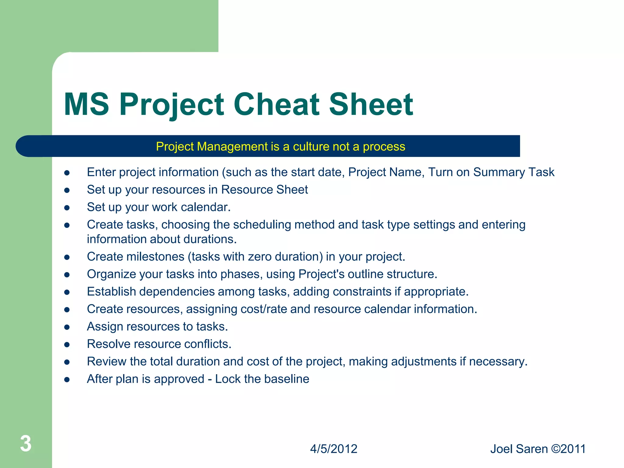 MS Project Cheat Sheet
                    Project Management is a culture not a process

       Enter project information (such as the start date, Project Name, Turn on Summary Task
       Set up your resources in Resource Sheet
       Set up your work calendar.
       Create tasks, choosing the scheduling method and task type settings and entering
        information about durations.
       Create milestones (tasks with zero duration) in your project.
       Organize your tasks into phases, using Project's outline structure.
       Establish dependencies among tasks, adding constraints if appropriate.
       Create resources, assigning cost/rate and resource calendar information.
       Assign resources to tasks.
       Resolve resource conflicts.
       Review the total duration and cost of the project, making adjustments if necessary.
       After plan is approved - Lock the baseline




3                                               4/5/2012                         Joel Saren ©2011
 