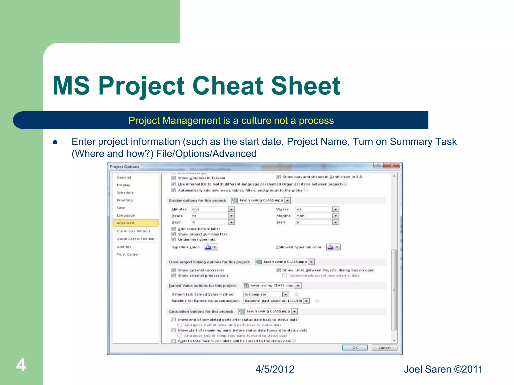 MS Project Cheat Sheet
                    Project Management is a culture not a process

       Enter project information (such as the start date, Project Name, Turn on Summary Task
        (Where and how?) File/Options/Advanced




4                                               4/5/2012                         Joel Saren ©2011
 