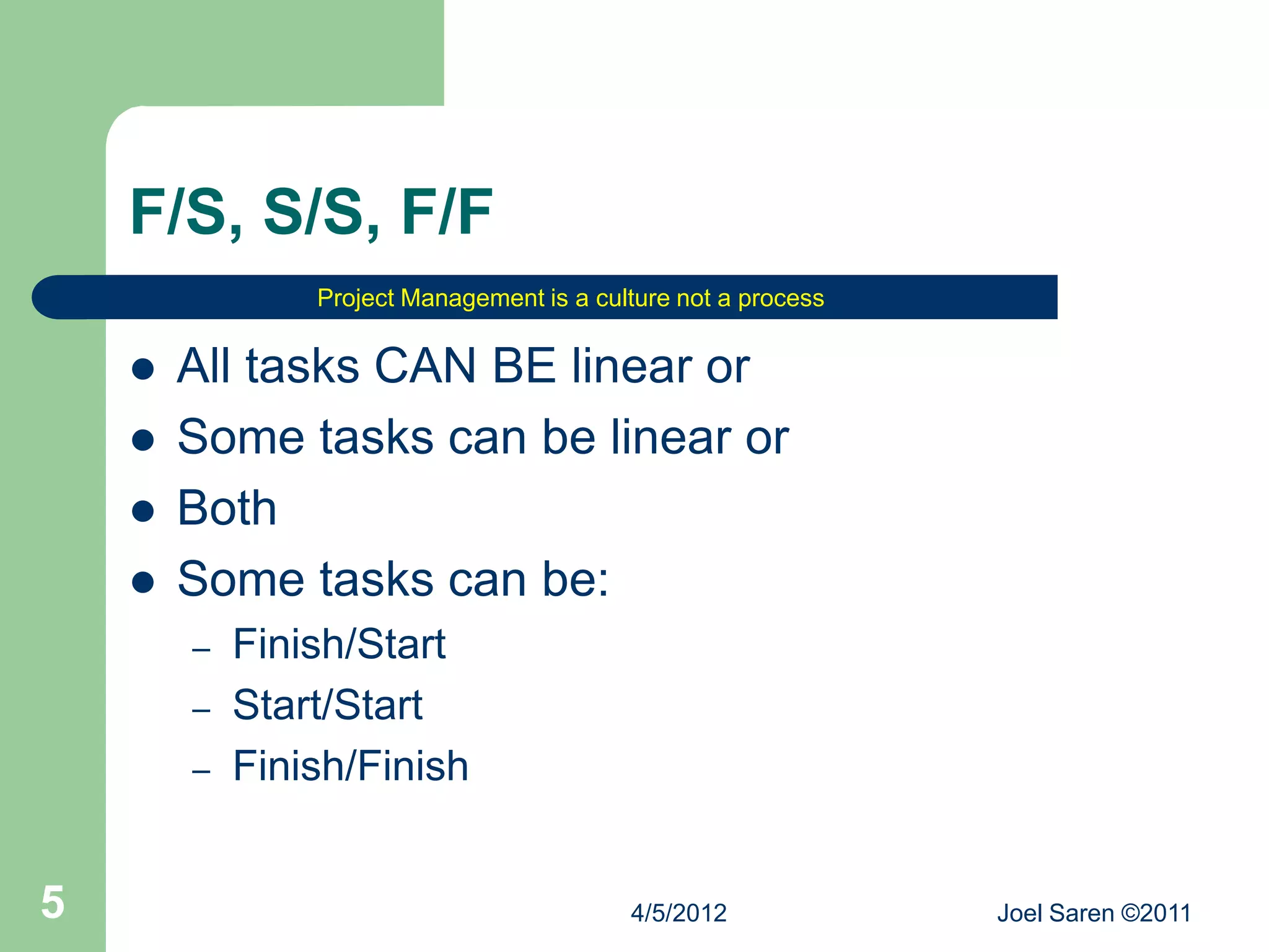 F/S, S/S, F/F
                Project Management is a culture not a process


       All tasks CAN BE linear or
       Some tasks can be linear or
       Both
       Some tasks can be:
        –   Finish/Start
        –   Start/Start
        –   Finish/Finish


5                                          4/5/2012             Joel Saren ©2011
 