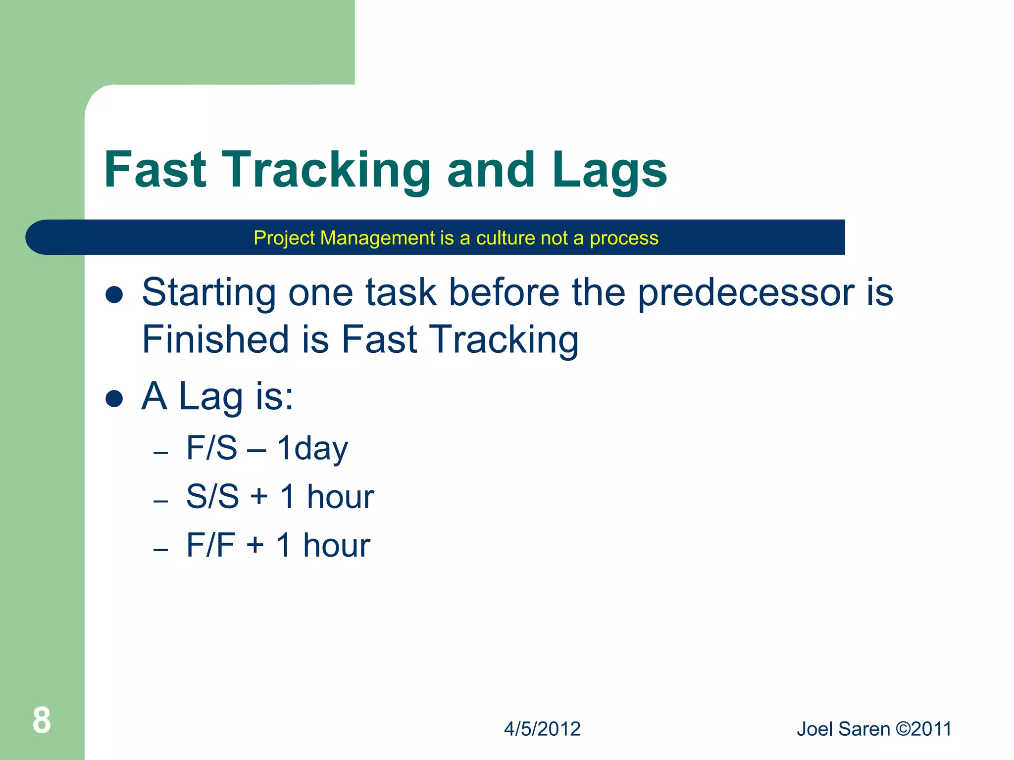 Fast Tracking and Lags
                Project Management is a culture not a process


       Starting one task before the predecessor is
        Finished is Fast Tracking
       A Lag is:
        –   F/S – 1day
        –   S/S + 1 hour
        –   F/F + 1 hour




8                                          4/5/2012             Joel Saren ©2011
 