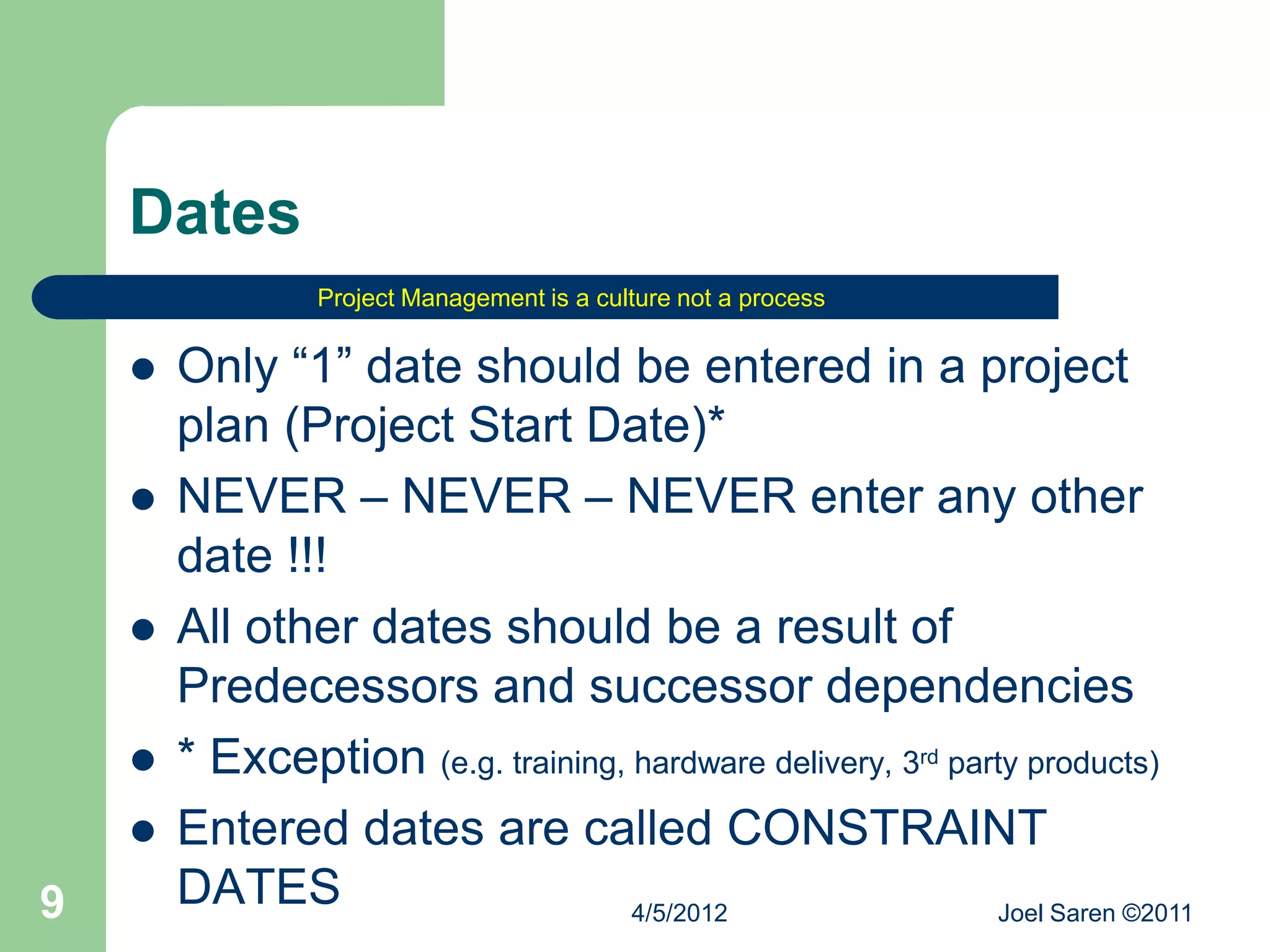 Dates
                 Project Management is a culture not a process


       Only “1” date should be entered in a project
        plan (Project Start Date)*
       NEVER – NEVER – NEVER enter any other
        date !!!
       All other dates should be a result of
        Predecessors and successor dependencies
       * Exception (e.g. training, hardware delivery, 3rd party products)
       Entered dates are called CONSTRAINT
9       DATES                       4/5/2012                   Joel Saren ©2011
 