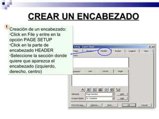 CREAR UN ENCABEZADO
1
    Creación de un encabezado:
    •Click en File y entre en la
    opción PAGE SETUP
    •Click en la parte de
    encabezado HEADER
    •Seleccione la sección donde
    quiere que aparezca el
    encabezado (izquierdo,
    derecho, centro)
 
