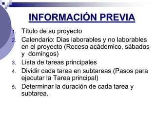 INFORMACIÓN PREVIA
1.   Título de su proyecto
2.   Calendario: Dias laborables y no laborables
     en el proyecto (Receso acádemico, sábados
     y domingos)
3.   Lista de tareas principales
4.   Dividir cada tarea en subtareas (Pasos para
     ejecutar la Tarea principal)
5.   Determinar la duración de cada tarea y
     subtarea.
 