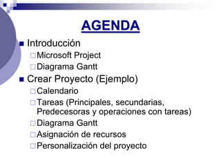 AGENDA
   Introducción
     Microsoft
              Project
     Diagrama Gantt
   Crear Proyecto (Ejemplo)
     Calendario
     Tareas (Principales, secundarias,
      Predecesoras y operaciones con tareas)
     Diagrama Gantt
     Asignación de recursos
     Personalización del proyecto
 