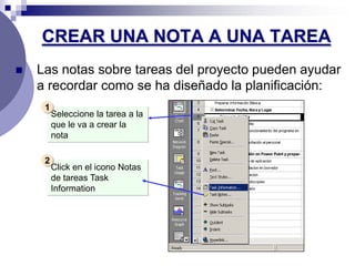 CREAR UNA NOTA A UNA TAREA
   Las notas sobre tareas del proyecto pueden ayudar
    a recordar como se ha diseñado la planificación:
     1
         Seleccione la tarea a la
         que le va a crear la
         nota

     2
         Click en el icono Notas
         de tareas Task
         Information
 