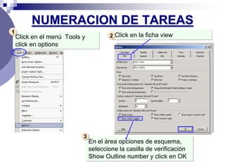 NUMERACION DE TAREAS
1
    Click en el menú Tools y           2 Click en la ficha view
    click en options




                           3
                               En el área opciones de esquema,
                               seleccione la casilla de verificación
                               Show Outline number y click en OK
 