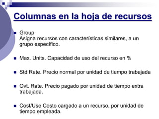 Columnas en la hoja de recursos
   Group
    Asigna recursos con características similares, a un
    grupo específico.

   Max. Units. Capacidad de uso del recurso en %

   Std Rate. Precio normal por unidad de tiempo trabajada

   Ovt. Rate. Precio pagado por unidad de tiempo extra
    trabajada.

   Cost/Use Costo cargado a un recurso, por unidad de
    tiempo empleada.
 